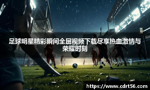 足球明星精彩瞬间全屏视频下载尽享热血激情与荣耀时刻